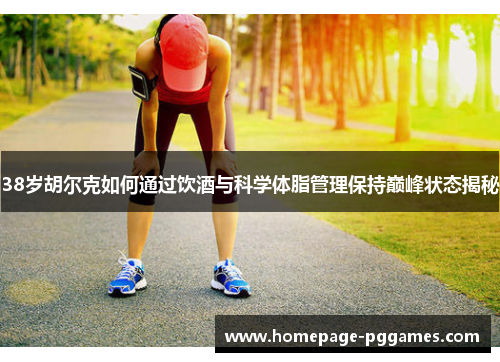 38岁胡尔克如何通过饮酒与科学体脂管理保持巅峰状态揭秘