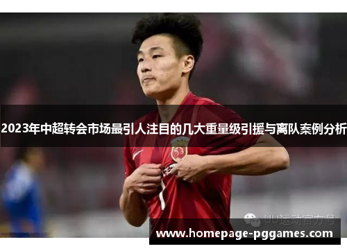 2023年中超转会市场最引人注目的几大重量级引援与离队案例分析