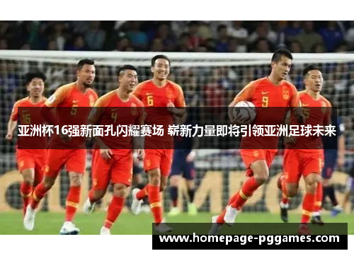 亚洲杯16强新面孔闪耀赛场 崭新力量即将引领亚洲足球未来