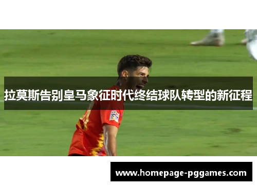 拉莫斯告别皇马象征时代终结球队转型的新征程