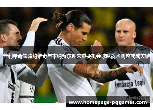 普利希奇缺阵约维奇与本纳赛尔迎来重要机会球队战术调整或成关键