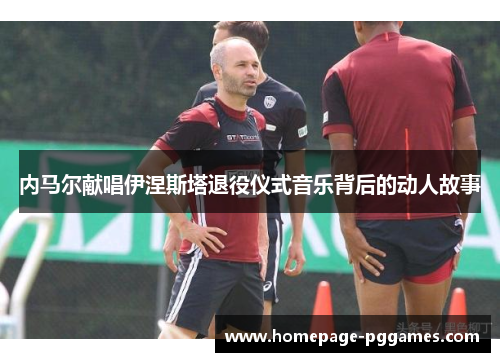 内马尔献唱伊涅斯塔退役仪式音乐背后的动人故事