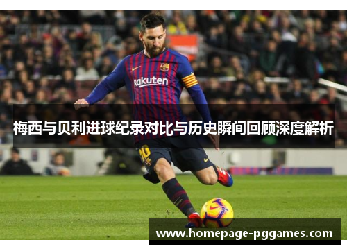 梅西与贝利进球纪录对比与历史瞬间回顾深度解析