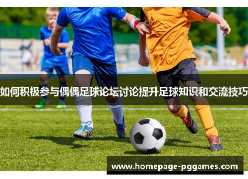 如何积极参与偶偶足球论坛讨论提升足球知识和交流技巧
