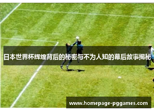日本世界杯辉煌背后的秘密与不为人知的幕后故事揭秘