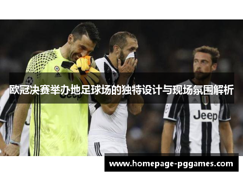 欧冠决赛举办地足球场的独特设计与现场氛围解析