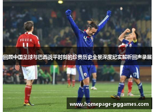 回顾中国足球与巴西战平时刻的珍贵历史全景深度纪实解析回声录展