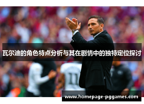 瓦尔迪的角色特点分析与其在剧情中的独特定位探讨 瓦尔迪的角色特点分析与其在剧情中的独特定位探讨