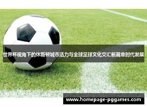 世界杯视角下的休斯顿城市活力与全球足球文化交汇新篇章时代发展 世界杯视角下的休斯顿城市活力与全球足球文化交汇新篇章时代发展