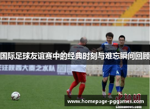国际足球友谊赛中的经典时刻与难忘瞬间回顾 国际足球友谊赛中的经典时刻与难忘瞬间回顾
