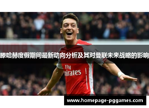 滕哈赫度假期间最新动向分析及其对曼联未来战略的影响