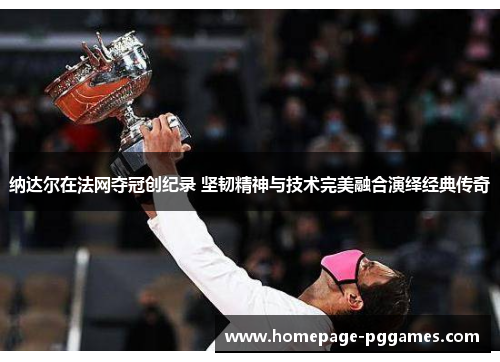 纳达尔在法网夺冠创纪录 坚韧精神与技术完美融合演绎经典传奇