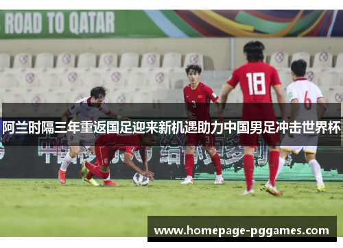 阿兰时隔三年重返国足迎来新机遇助力中国男足冲击世界杯 阿兰时隔三年重返国足迎来新机遇助力中国男足冲击世界杯